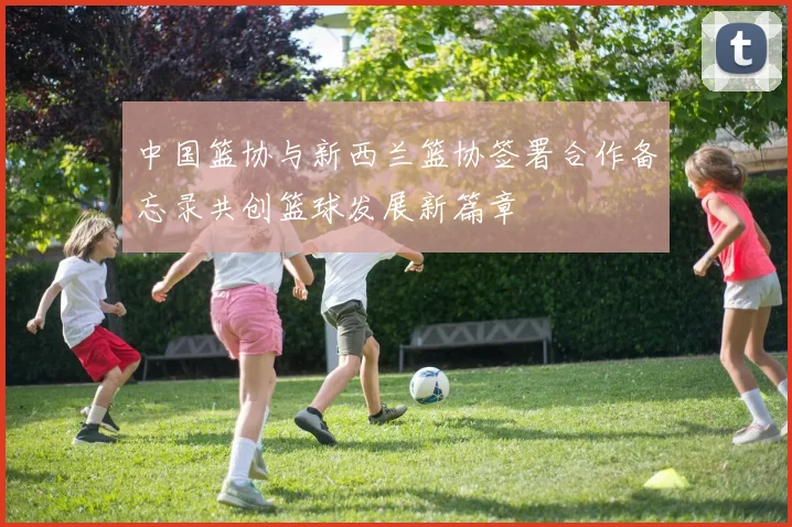 中国篮协与新西兰篮协签署合作备忘录共创篮球发展新篇章