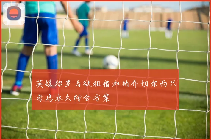 英媒称罗马欲租借加纳乔切尔西只考虑永久转会方案