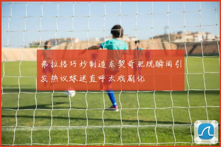 弗拉格巧妙制造东契奇犯规瞬间引发热议球迷直呼太戏剧化