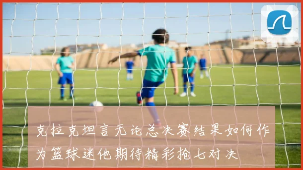 克拉克坦言无论总决赛结果如何作为篮球迷他期待精彩抢七对决