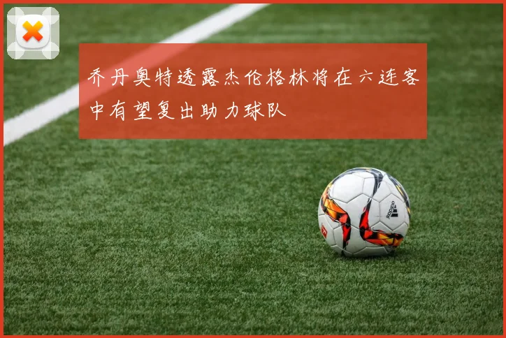 乔丹奥特透露杰伦格林将在六连客中有望复出助力球队