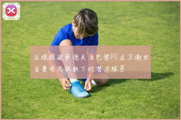 法媒报道萨德关注巴黎FC后卫谢尔吉曼奇尼执教下的潜力球员