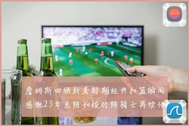 詹姆斯回顾新秀时期经典扣篮瞬间感慨23年光阴如梭对阵骑士再续传奇