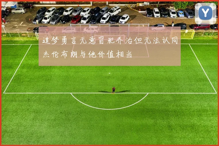 追梦勇言无意冒犯乔治但无法认同杰伦布朗与他价值相当