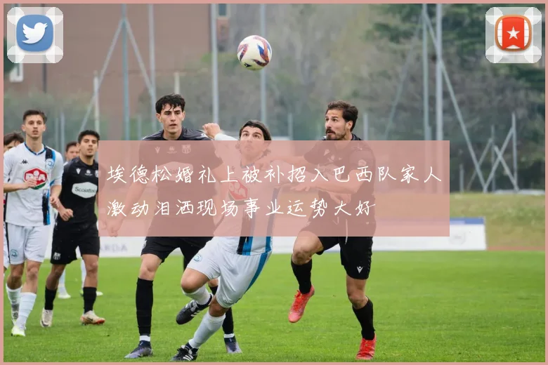 埃德松婚礼上被补招入巴西队家人激动泪洒现场事业运势大好