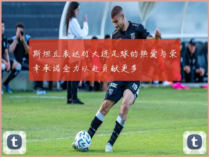 斯坦丘表达对大连足球的热爱与荣幸承诺全力以赴贡献更多