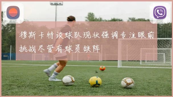 穆斯卡特谈球队现状强调专注眼前挑战尽管有球员缺阵