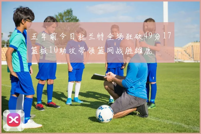 五年前今日杜兰特全场狂砍49分17篮板10助攻带领篮网战胜雄鹿