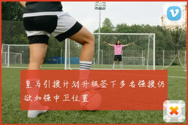 皇马引援计划升级签下多名强援仍欲加强中卫位置