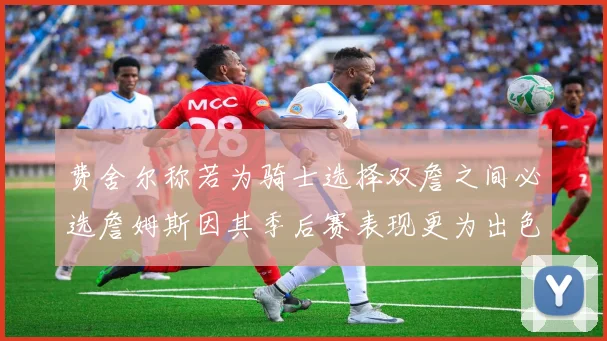 费舍尔称若为骑士选择双詹之间必选詹姆斯因其季后赛表现更为出色