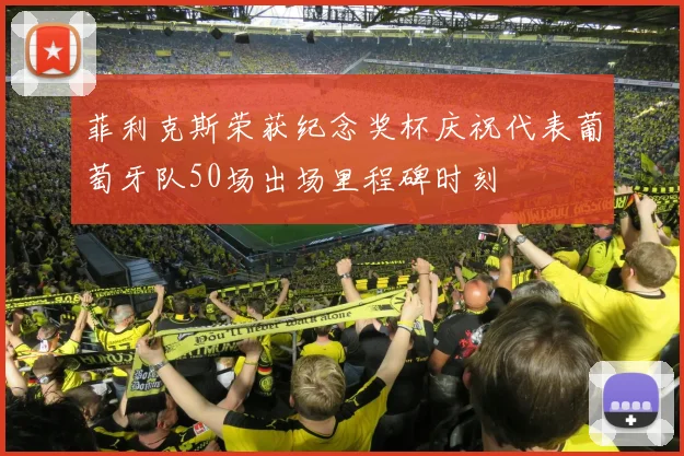菲利克斯荣获纪念奖杯庆祝代表葡萄牙队50场出场里程碑时刻
