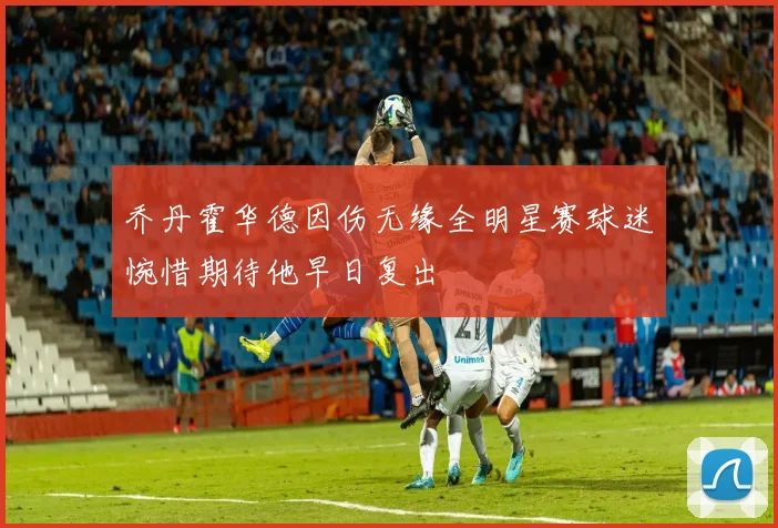 乔丹霍华德因伤无缘全明星赛球迷惋惜期待他早日复出