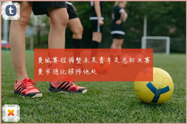 曼城赛程调整未果青年足总杯决赛曼市德比移师他处