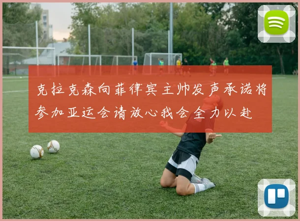 克拉克森向菲律宾主帅发声承诺将参加亚运会请放心我会全力以赴