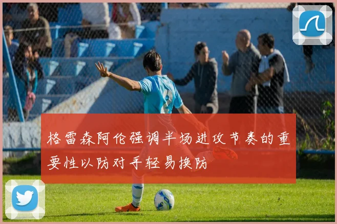 格雷森阿伦强调半场进攻节奏的重要性以防对手轻易换防